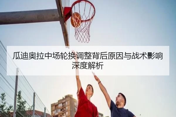 瓜迪奥拉中场轮换调整背后原因与战术影响深度解析
